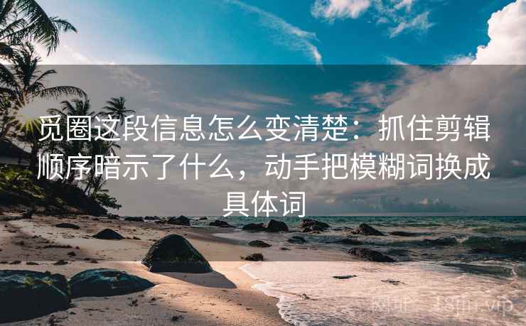 觅圈这段信息怎么变清楚：抓住剪辑顺序暗示了什么，动手把模糊词换成具体词  第2张