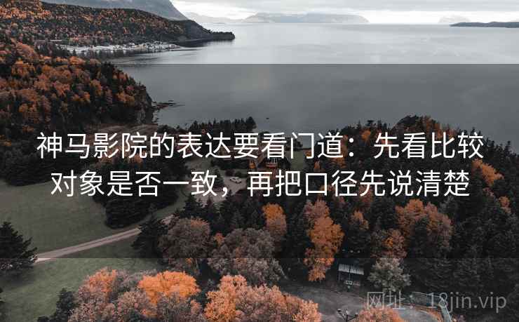 神马影院的表达要看门道：先看比较对象是否一致，再把口径先说清楚