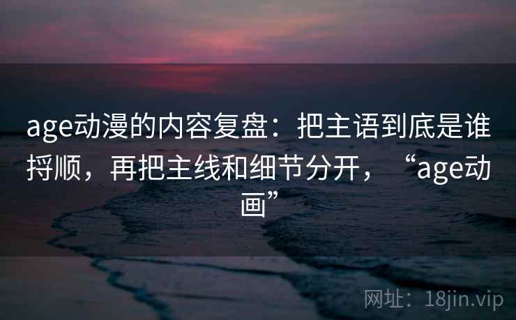 age动漫的内容复盘:把主语到底是谁捋顺,再把主线和细节分开,“age动画”
