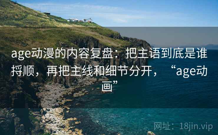 age动漫的内容复盘:把主语到底是谁捋顺,再把主线和细节分开,“age动画”