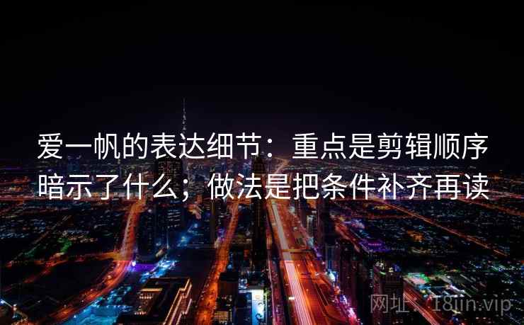 爱一帆的表达细节：重点是剪辑顺序暗示了什么；做法是把条件补齐再读