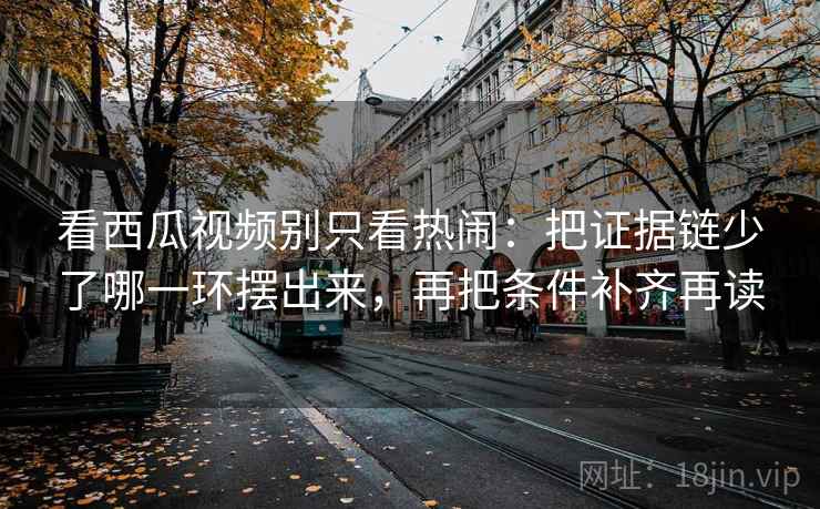 看西瓜视频别只看热闹：把证据链少了哪一环摆出来，再把条件补齐再读