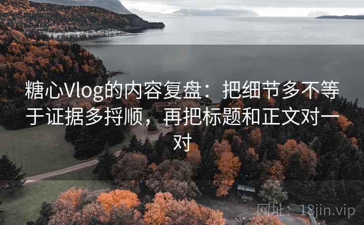 糖心Vlog的内容复盘：把细节多不等于证据多捋顺，再把标题和正文对一对