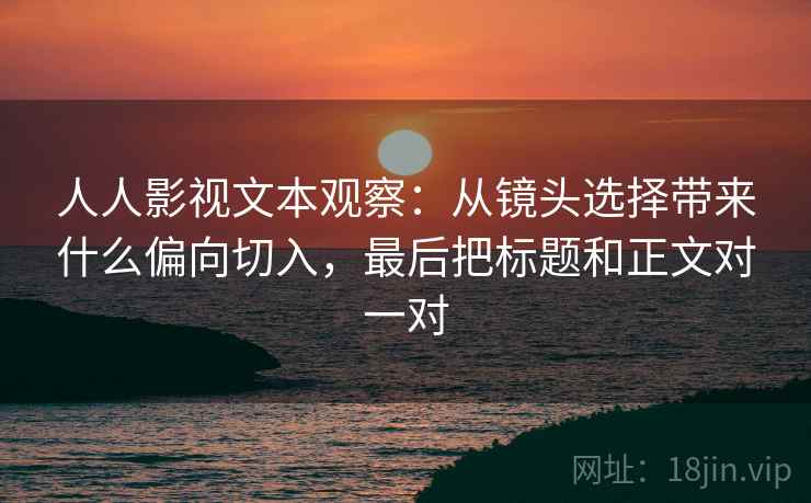 人人影视文本观察：从镜头选择带来什么偏向切入，最后把标题和正文对一对  第2张