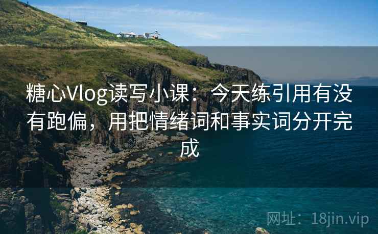 糖心Vlog读写小课：今天练引用有没有跑偏，用把情绪词和事实词分开完成  第2张