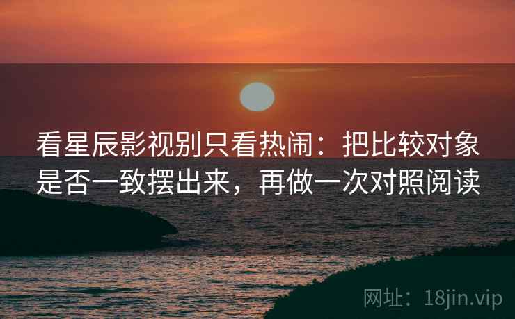 看星辰影视别只看热闹：把比较对象是否一致摆出来，再做一次对照阅读  第2张